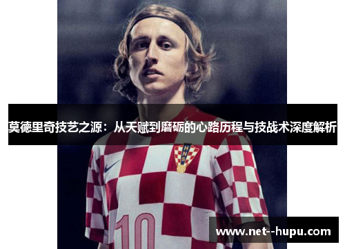 莫德里奇技艺之源:从天赋到磨砺的心路历程与技战术深度解析 莫德里奇技艺之源:从天赋到磨砺的心路历程与技战术深度解析