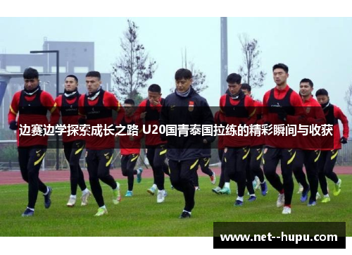 边赛边学探索成长之路 U20国青泰国拉练的精彩瞬间与收获
