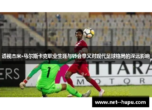 透视杰米·马尔斯卡克职业生涯与转会意义对现代足球格局的深远影响 透视杰米·马尔斯卡克职业生涯与转会意义对现代足球格局的深远影响