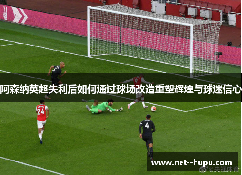 阿森纳英超失利后如何通过球场改造重塑辉煌与球迷信心