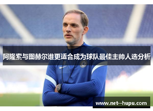 阿隆索与图赫尔谁更适合成为球队最佳主帅人选分析 阿隆索与图赫尔谁更适合成为球队最佳主帅人选分析