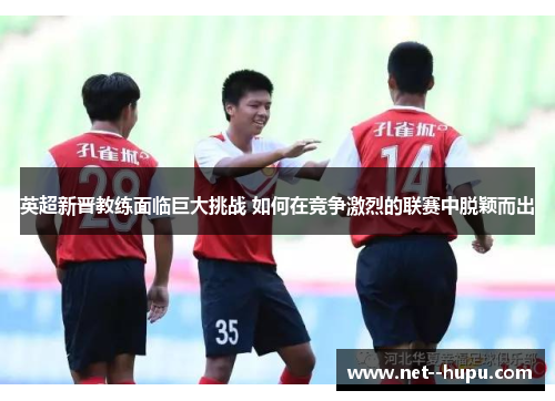 英超新晋教练面临巨大挑战 如何在竞争激烈的联赛中脱颖而出 英超新晋教练面临巨大挑战 如何在竞争激烈的联赛中脱颖而出