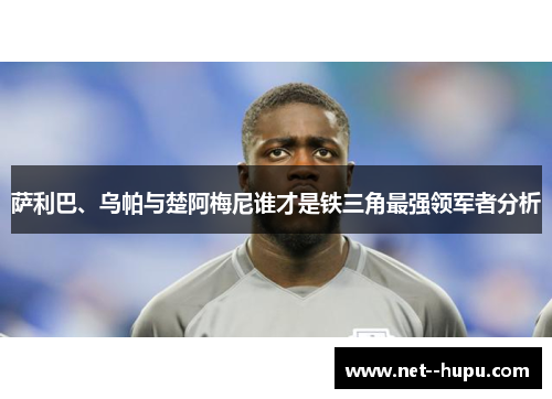 萨利巴、乌帕与楚阿梅尼谁才是铁三角最强领军者分析
