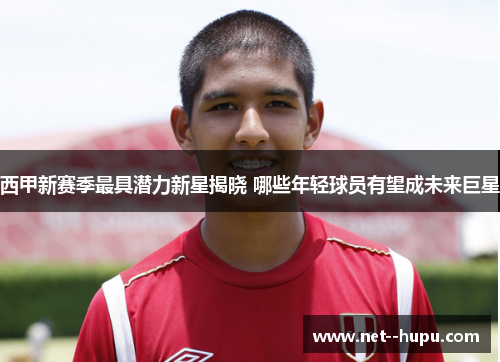 西甲新赛季最具潜力新星揭晓 哪些年轻球员有望成未来巨星
